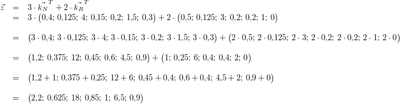 \begin{array}{rcl}\vec{z} &=& 3\cdot\vec{k_N}^{T} + 2\cdot\vec{k_R}^{T} \\ &=& 3\cdot\begin{pmatrix}0{,}4;\, 0{,}125;\, 4;\, 0{,}15;\, 0{,}2;\, 1{,}5;\, 0{,}3\end{pmatrix} + 2\cdot \begin{pmatrix}0{,}5;\, 0{,}125;\, 3;\, 0{,}2;\, 0{,}2;\, 1;\, 0\end{pmatrix} \\ \\ &=& \begin{pmatrix}3\cdot 0{,}4;\, 3\cdot 0{,}125;\, 3\cdot 4;\, 3\cdot 0{,}15;\, 3\cdot 0{,}2;\, 3\cdot 1{,}5;\, 3\cdot 0{,}3\end{pmatrix} + \begin{pmatrix}2\cdot 0{,}5;\, 2\cdot 0{,}125;\, 2\cdot 3;\, 2\cdot 0{,}2;\, 2\cdot 0{,}2;\, 2\cdot 1;\, 2\cdot 0\end{pmatrix} \\ \\ &=& \begin{pmatrix}1{,}2;\, 0{,}375;\, 12;\, 0{,}45;\, 0{,}6;\, 4{,}5;\, 0{,}9\end{pmatrix} + \begin{pmatrix}1;\, 0{,}25;\, 6;\, 0{,}4;\, 0{,}4;\, 2;\, 0\end{pmatrix} \\ \\ &=& \begin{pmatrix}1{,}2+1;\, 0{,}375+0{,}25;\, 12+6;\, 0{,}45+0{,}4;\, 0{,}6+0{,}4;\, 4{,}5+2;\, 0{,}9+0 \end{pmatrix} \\ \\ &=& \begin{pmatrix}2{,}2;\, 0{,}625;\, 18;\, 0{,}85;\, 1;\, 6{,}5;\, 0{,}9\end{pmatrix} \end{array}