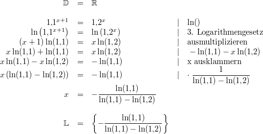 \begin{array}{rclcl}\mathbb{D} &=& \mathbb{R} \\ \\ 1{,}1^{x+1} &=& 1{,}2^x &\vert& \ln() \\ \ln\left(1{,}1^{x+1}\right) &=& \ln\left(1{,}2^x\right) &\vert& \text{3. Logarithmengesetz} \\ (x+1)\ln(1{,}1) &=& x\ln(1{,}2) &\vert& \text{ausmultiplizieren} \\ x\ln(1{,}1)+\ln(1{,}1) &=& x\ln(1{,}2) &\vert&\ -\ln(1{,}1)-x\ln(1{,}2) \\ x\ln(1{,}1)-x\ln(1{,}2) &=& -\ln(1{,}1) &\vert& \text{x ausklammern} \\ x\left(\ln(1{,}1)-\ln(1{,}2)\right) &=& -\ln(1{,}1) &\vert& \cdot \; \dfrac{1}{\ln(1{,}1)-\ln(1{,}2)} \\ x &=& -\dfrac{\ln(1{,}1)}{\ln(1{,}1)-\ln(1{,}2)} \\ \\ \mathbb{L} &=& \left\{-\dfrac{\ln(1{,}1)}{\ln(1{,}1)-\ln(1{,}2)}\right\} \end{array}