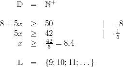 \begin{array}{rclcl} \mathbb{D} &=& \mathbb{N^+} \\ \\ 8+5x & \geq & 50 & \vert & -8 \\ 5x & \geq & 42 & \vert & \cdot \frac{1}{5} \\ x & \geq & \frac{42}{5} = 8{,}4 \\ \\ \mathbb{L} &=& \{9; 10; 11; \dots\} \end{array}