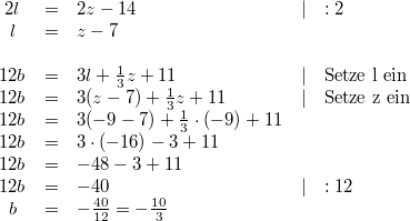 \begin{array}{cclll} 2l &=& 2z-14 & \vert & :2 \\ l &=& z-7 \\ \\ 12b &=& 3l+ \frac{1}{3}z+11 & \vert & \mbox{Setze l ein} \\ 12b &=& 3(z-7)+\frac{1}{3}z+11 & \vert & \mbox{Setze z ein} \\ 12b &=& 3(-9-7)+ \frac{1}{3} \cdot (-9)+11 \\ 12b &=& 3 \cdot (-16)-3+11 \\ 12b &=& -48-3+11 \\ 12b &=& -40 & \vert & :12 \\ b &=& -\frac{40}{12} = - \frac{10}{3} \end{array}