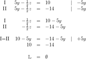 \begin{array}{crclllcc} \mbox{I} & 5y-\frac{1}{2}z &=& 10 &\vert& -5y \\ \mbox{II} & 5y-\frac{1}{2}z &=& -14 &\vert& -5y \\ \\ \mbox{I} & -\frac{1}{2}z &=& 10-5y \\ \mbox{II} & -\frac{1}{2}z &=& -14-5y \\ \\ \mbox{I=II} & 10-5y &=& -14-5y &\vert& +5y \\ & 10 &=& -14 \\ \\ & \mathbb{L} &=& \emptyset \end{array}