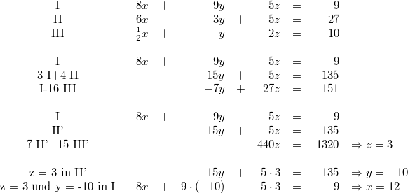 \begin{array}{crcrcrcrl} \mbox{I} & 8x &+& 9y &-& 5z &=& -9 \\ \mbox{II} & -6x &-& 3y &+& 5z &=& -27 \\ \mbox{III} & \frac{1}{2}x &+& y &-& 2z &=& -10 \\ \\ \mbox{I} & 8x &+& 9y &-& 5z &=& -9 \\ \mbox{3 I+4 II} & & & 15y &+& 5z &=& -135 \\ \mbox{I-16 III} & & & -7y &+& 27z &=& 151 \\ \\ \mbox{I} & 8x &+& 9y &-& 5z &=& -9 \\ \mbox{II'} & & & 15y &+& 5z &=& -135 \\ \mbox{7 II'+15 III'} & & & & & 440z &=& 1320 & \Rightarrow z = 3 \\ \\ \mbox{z = 3 in II'} & & & 15y &+& 5 \cdot 3 &=& -135 & \Rightarrow y = -10 \\ \mbox{z = 3 und y = -10 in I} & 8x &+& 9 \cdot \left(-10\right) &-& 5 \cdot 3 &=& -9 & \Rightarrow x = 12 \end{array}