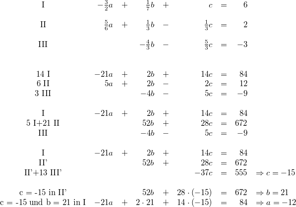 \begin{array}{crcrcrcrl} \mbox{I} & -\frac{3}{2}a &+& \frac{1}{7}b &+& c &=& 6 \\ \\ \mbox{II} & \frac{5}{6}a &+& \frac{1}{3}b &-& \frac{1}{3}c &=& 2 \\ \\ \mbox{III} & & & -\frac{4}{3}b &-& \frac{5}{3}c &=& -3 \\ \\ \\ \mbox{14 I} & -21a &+& 2b &+& 14c &=& 84 \\ \mbox{6 II} & 5a &+& 2b &-& 2c &=& 12 \\ \mbox{3 III} & & & -4b &-& 5c &=& -9 \\ \\ \mbox{I} & -21a &+& 2b &+& 14c &=& 84 \\ \mbox{5 I+21 II} & & & 52b &+& 28c &=& 672 \\ \mbox{III} & & & -4b &-& 5c &=& -9 \\ \\ \mbox{I} & -21a &+& 2b &+& 14c &=& 84 \\ \mbox{II'} & & & 52b &+& 28c &=& 672 \\ \mbox{II'+13 III'} & & & & & -37c &=& 555 & \Rightarrow c = -15 \\ \\ \mbox{c = -15 in II'} & & & 52b &+& 28 \cdot \left(-15\right) &=& 672 & \Rightarrow b = 21 \\ \mbox{c = -15 und b = 21 in I} & -21a &+& 2 \cdot 21 &+& 14 \cdot \left(-15\right) &=& 84 & \Rightarrow a = -12 \end{array}