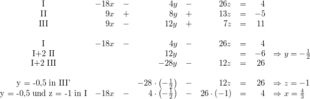 \begin{array}{crcrcrcrl} \mbox{I} & -18x &-& 4y &-& 26z &=& 4 \\ \mbox{II} & 9x &+& 8y &+& 13z &=& -5 \\ \mbox{III} & 9x &-& 12y &+& 7z &=& 11 \\ \\ \mbox{I} & -18x &-& 4y &-& 26z &=& 4 \\ \mbox{I+2 II} & & & 12y & & &=& -6 & \Rightarrow y = -\frac{1}{2} \\ \mbox{I+2 III} & & & -28y &-& 12z &=& 26 \\ \\ \mbox{y = -0,5 in III'} & & & -28\cdot \left(-\frac{1}{2}\right) &-& 12z &=& 26 & \Rightarrow z = -1 \\ \mbox{y = -0,5 und z = -1 in I} & -18x &-& 4 \cdot \left(-\frac{1}{2}\right) &-& 26 \cdot \left(-1\right) &=& 4 & \Rightarrow x = \frac{4}{3} \end{array}