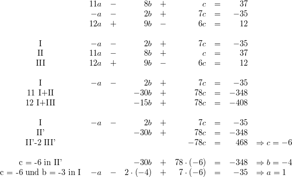 \begin{array}{crcrcrcrl} & 11a &-& 8b &+& c &=& 37 \\ & -a &-& 2b &+& 7c &=& -35 \\ & 12a &+& 9b &-& 6c &=& 12 \\ \\ \mbox{I} & -a &-& 2b &+& 7c &=& -35 \\ \mbox{II} & 11a &-& 8b &+& c &=& 37 \\ \mbox{III} & 12a &+& 9b &-& 6c &=& 12 \\ \\ \mbox{I} & -a &-& 2b &+& 7c &=& -35 \\ \mbox{11 I+II} & & & -30b &+& 78c &=& -348 \\ \mbox{12 I+III} & & & -15b &+& 78c &=& -408 \\ \\ \mbox{I} & -a &-& 2b &+& 7c &=& -35 \\ \mbox{II'} & & & -30b &+& 78c &=& -348\\ \mbox{II'-2 III'} & & & & & -78c &=& 468 & \Rightarrow c = -6 \\ \\ \mbox{c = -6 in II'} & & & -30b &+& 78\cdot \left(-6\right) &=& -348 & \Rightarrow b = -4 \\ \mbox{c = -6 und b = -3 in I} & -a &-& 2\cdot \left(-4\right) &+& 7\cdot \left(-6\right) &=& -35 & \Rightarrow a = 1 \end{array}
