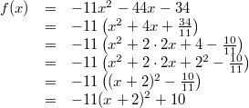 \begin{array}{rcl} f(x) &=& -11x^2-44x-34 \\ &=& -11 \left(x^2+4x+\frac{34}{11} \right) \\ &=& -11 \left(x^2+2 \cdot 2x +4- \frac{10}{11} \right) \\ &=& -11 \left(x^2+2 \cdot 2x +2^2- \frac{10}{11} \right) \\ &=& -11 \left((x+2)^2- \frac{10}{11} \right) \\ &=& -11(x+2)^2+10 \end{array}