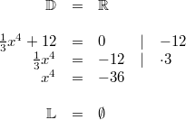 \begin{array}{rclcl} \mathbb{D} &=& \mathbb{R} \\ \\ \frac{1}{3}x^4+12 &=& 0 & \vert & -12 \\ \frac{1}{3}x^4 &=& -12 & \vert & \cdot 3 \\ x^4 &=& -36 \\ \\ \mathbb{L} &=& \emptyset\end{array}
