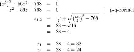 \begin{array}{rclcl} \left(x^5\right)^2-56x^5+768 &=& 0 \\ z^2-56z+768 &=& 0 &\vert& \mbox{p-q-Formel} \\ z_{1,2} &=& \frac{56}{2} \pm \sqrt{\left(\frac{56}{2}\right)^2-768} \\ &=& 28 \pm \sqrt{16} \\ &=& 28 \pm 4 \\ \\ z_1 &=& 28+4 = 32 \\ z_2 &=& 28-4 = 24 \end{array}