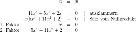\begin{array}{crclcl} & \mathbb{D} &=& \mathbb{R} \\ \\ & 11x^3+5x^5+2x &=& 0 &\vert& \mbox{ausklammern} \\ & x(5x^4+11x^2+2) &=& 0 &\vert& \mbox{Satz vom Nullprodukt} \\ \mbox{1. Faktor} & x &=& 0 \\ \mbox{2. Faktor} & 5x^4+11x^2+2 &=& 0 \end{array}