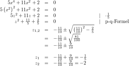 \begin{array}{rclcl} 5x^4+11x^2+2 &=& 0 \\ 5\left(x^2\right)^2+11x^2+2 &=& 0 \\ 5z^2+11z+2 &=& 0 &\vert& \cdot \frac{1}{5} \\ z^2+\frac{11}{5}+\frac{2}{5} &=& 0 &\vert& \mbox{p-q-Formel} \\ z_{1,2} &=& -\frac{11}{10} \pm \sqrt{\left(\frac{11}{10}\right)^2 -\frac{2}{5}} \\ &=& -\frac{11}{10} \pm \sqrt{\frac{81}{100}} \\ &=& -\frac{11}{10} \pm \frac{9}{10} \\ \\ z_1 &=& -\frac{11}{10}+\frac{9}{10} = -\frac{1}{5} \\ z_2 &=&-\frac{11}{10}-\frac{9}{10} = -2 \end{array}